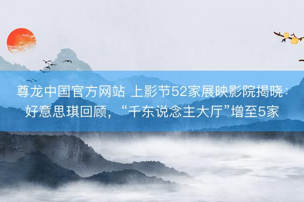 尊龙中国官方网站 上影节52家展映影院揭晓：好意思琪回顾，“千东说念主大厅”增至5家