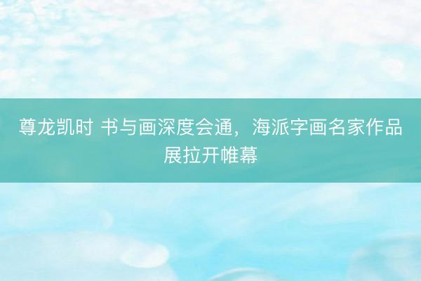 尊龙凯时 书与画深度会通，海派字画名家作品展拉开帷幕