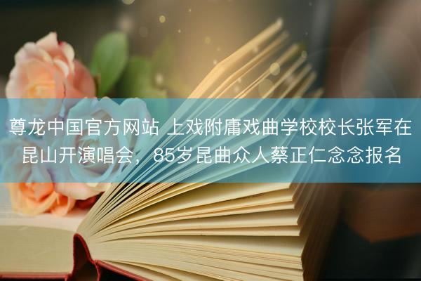 尊龙中国官方网站 上戏附庸戏曲学校校长张军在昆山开演唱会，85岁昆曲众人蔡正仁念念报名