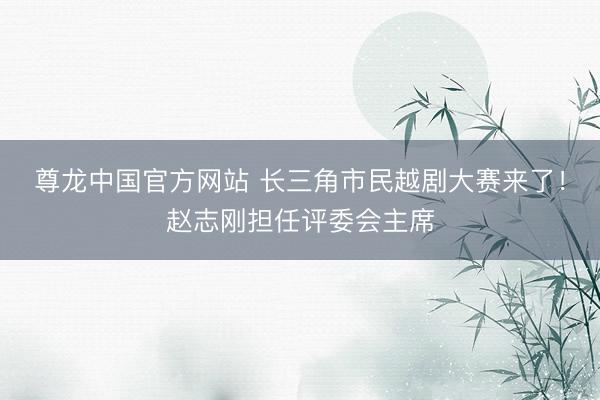 尊龙中国官方网站 长三角市民越剧大赛来了！赵志刚担任评委会主席