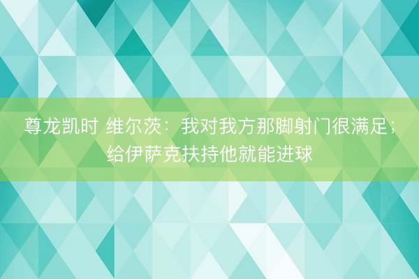 尊龙凯时 维尔茨:我对我方那脚射门很满足;给伊萨克扶持他就能进球