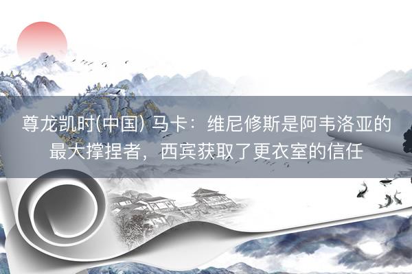 尊龙凯时(中国) 马卡：维尼修斯是阿韦洛亚的最大撑捏者，西宾获取了更衣室的信任