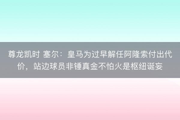 尊龙凯时 塞尔:皇马为过早解任阿隆索付出代价,站边球员非锤真金不怕火是枢纽诞妄