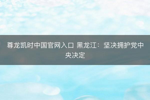 尊龙凯时中国官网入口 黑龙江：坚决拥护党中央决定