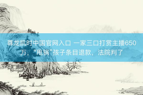 尊龙凯时中国官网入口 一家三口打赏主播650万，“甩锅”孩子条目退款，法院判了