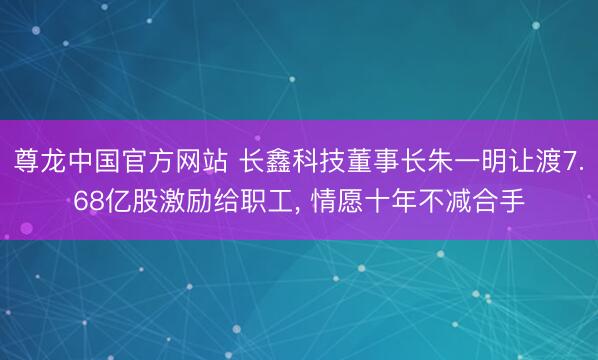 尊龙中国官方网站 长鑫科技董事长朱一明让渡7.68亿股激励给职工， 情愿十年不减合手