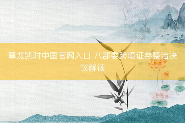 尊龙凯时中国官网入口 八部委跨境证券整治决议解读