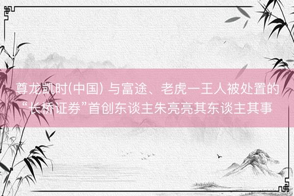 尊龙凯时(中国) 与富途、老虎一王人被处置的“长桥证券”首创东谈主朱亮亮其东谈主其事