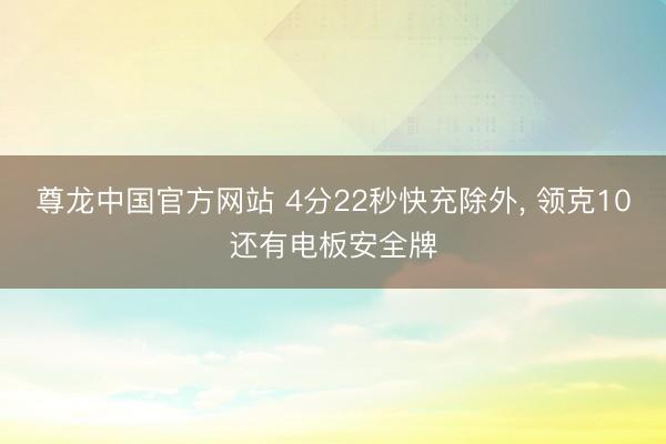 尊龙中国官方网站 4分22秒快充除外， 领克10还有电板安全牌