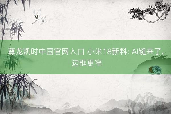尊龙凯时中国官网入口 小米18新料: AI键来了， 边框更窄