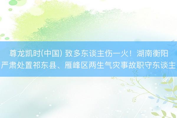 尊龙凯时(中国) 致多东谈主伤一火！湖南衡阳严肃处置祁东县、雁峰区两生气灾事故职守东谈主