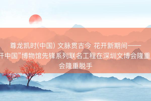 尊龙凯时(中国) 文脉贯古今 花开新期间——“花开中国”博物馆先锋系列联名工程在深圳文博会隆重脱手