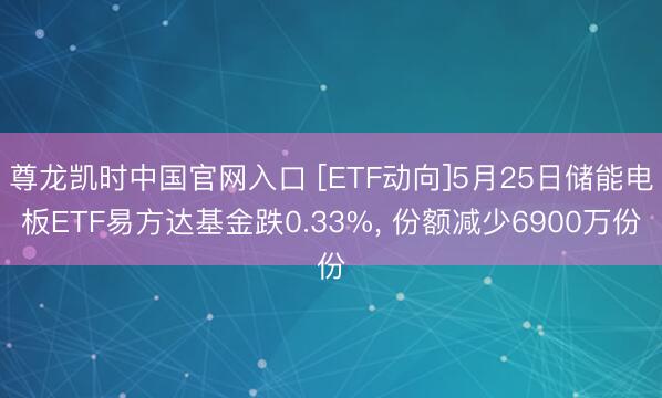尊龙凯时中国官网入口 [ETF动向]5月25日储能电板ETF易方达基金跌0.33%， 份额减少6900万份