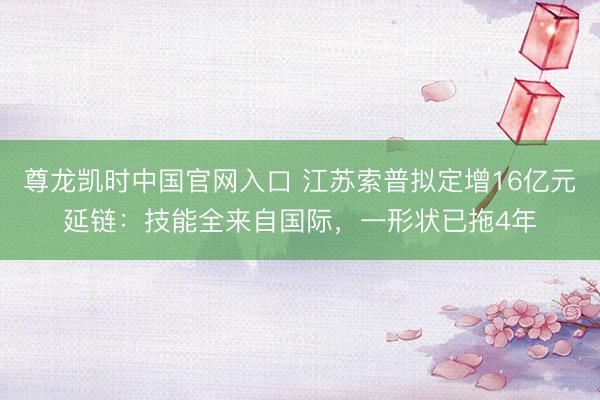 尊龙凯时中国官网入口 江苏索普拟定增16亿元延链：技能全来自国际，一形状已拖4年