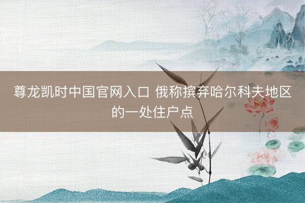 尊龙凯时中国官网入口 俄称摈弃哈尔科夫地区的一处住户点