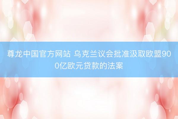 尊龙中国官方网站 乌克兰议会批准汲取欧盟900亿欧元贷款的法案