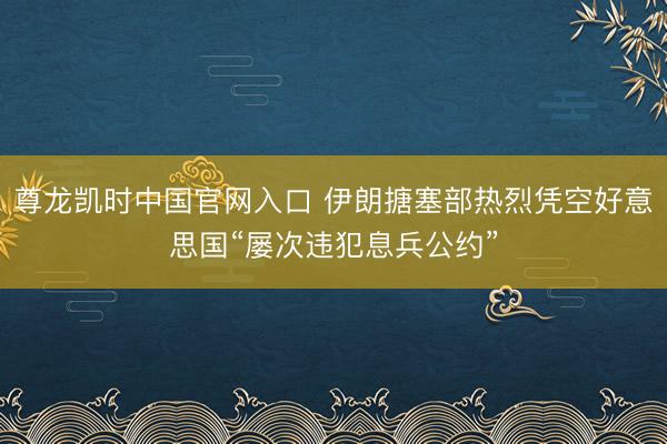 尊龙凯时中国官网入口 伊朗搪塞部热烈凭空好意思国“屡次违犯息兵公约”