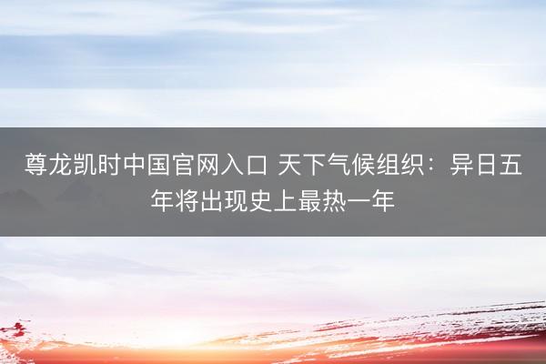 尊龙凯时中国官网入口 天下气候组织：异日五年将出现史上最热一年