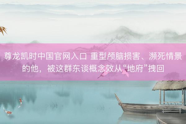 尊龙凯时中国官网入口 重型颅脑损害、濒死情景的他，被这群东谈概念效从“地府”拽回