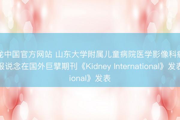 尊龙中国官方网站 山东大学附属儿童病院医学影像科病例报说念在国外巨擘期刊《Kidney International》发表