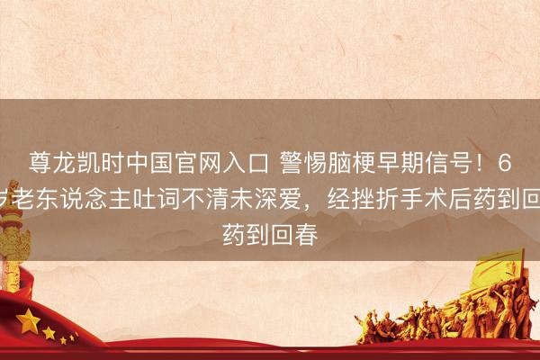 尊龙凯时中国官网入口 警惕脑梗早期信号！63岁老东说念主吐词不清未深爱，经挫折手术后药到回春