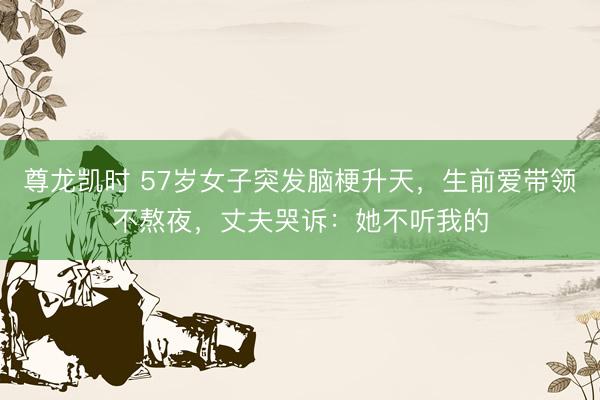 尊龙凯时 57岁女子突发脑梗升天，生前爱带领不熬夜，丈夫哭诉：她不听我的