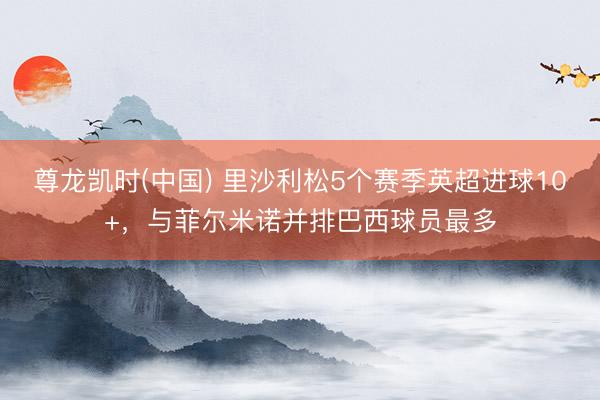 尊龙凯时(中国) 里沙利松5个赛季英超进球10+，与菲尔米诺并排巴西球员最多