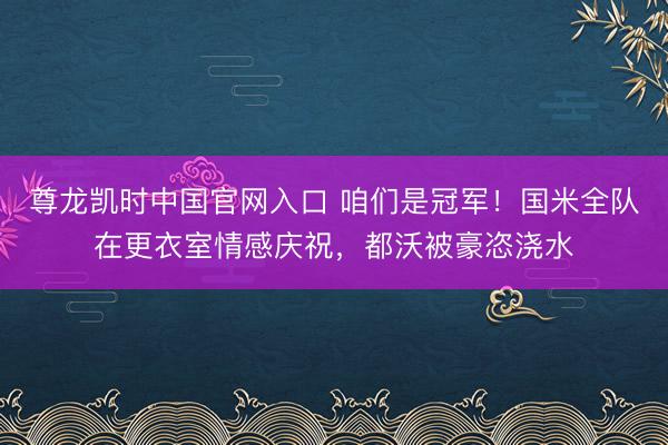 尊龙凯时中国官网入口 咱们是冠军！国米全队在更衣室情感庆祝，都沃被豪恣浇水