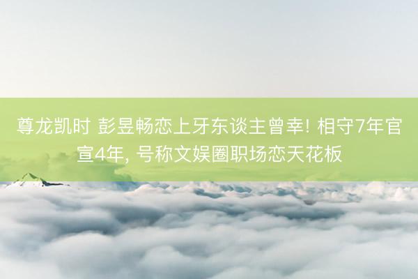尊龙凯时 彭昱畅恋上牙东谈主曾幸! 相守7年官宣4年， 号称文娱圈职场恋天花板