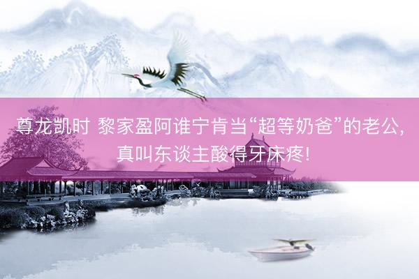 尊龙凯时 黎家盈阿谁宁肯当“超等奶爸”的老公， 真叫东谈主酸得牙床疼!