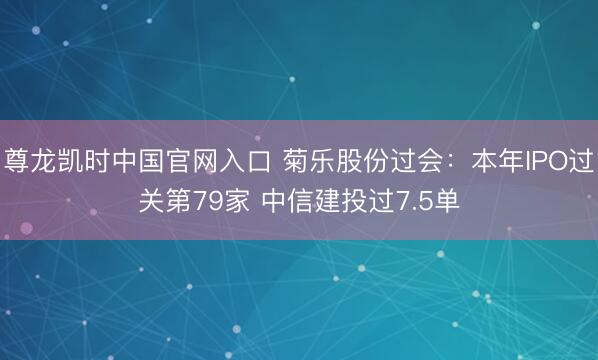 尊龙凯时中国官网入口 菊乐股份过会：本年IPO过关第79家 中信建投过7.5单