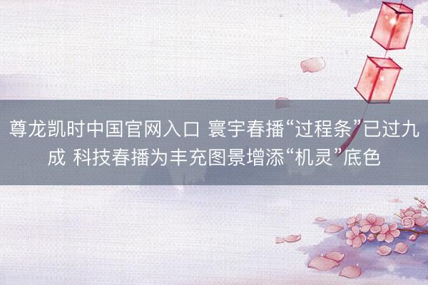 尊龙凯时中国官网入口 寰宇春播“过程条”已过九成 科技春播为丰充图景增添“机灵”底色