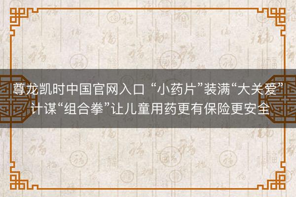 尊龙凯时中国官网入口 “小药片”装满“大关爱” 计谋“组合拳”让儿童用药更有保险更安全