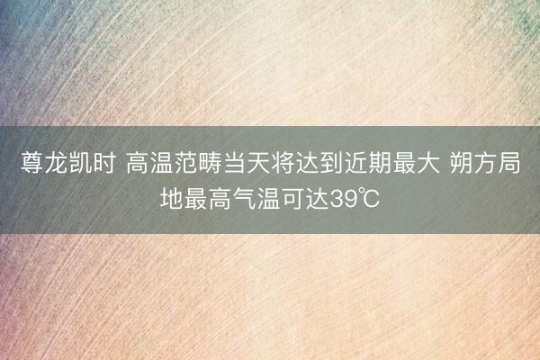 尊龙凯时 高温范畴当天将达到近期最大 朔方局地最高气温可达39℃