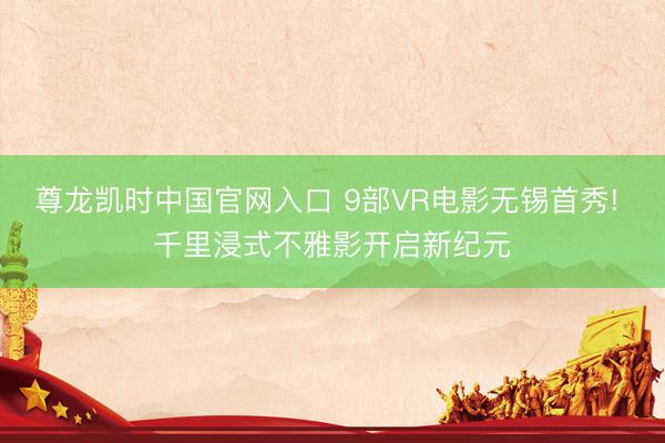 尊龙凯时中国官网入口 9部VR电影无锡首秀! 千里浸式不雅影开启新纪元