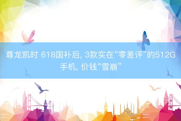 尊龙凯时 618国补后， 3款实在“零差评”的512G手机， 价钱“雪崩”