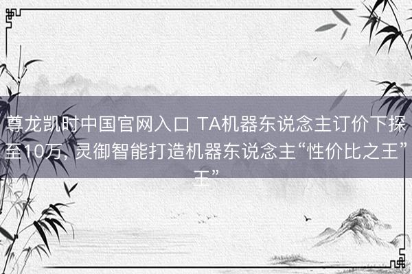 尊龙凯时中国官网入口 TA机器东说念主订价下探至10万， 灵御智能打造机器东说念主“性价比之王”