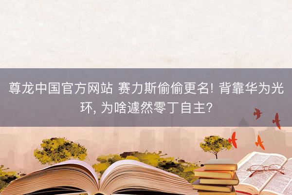 尊龙中国官方网站 赛力斯偷偷更名! 背靠华为光环， 为啥遽然零丁自主?