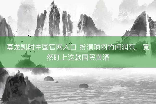 尊龙凯时中国官网入口 扮演项羽的何润东，竟然盯上这款国民黄酒
