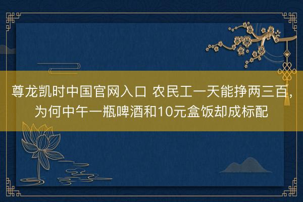 尊龙凯时中国官网入口 农民工一天能挣两三百，为何中午一瓶啤酒和10元盒饭却成标配