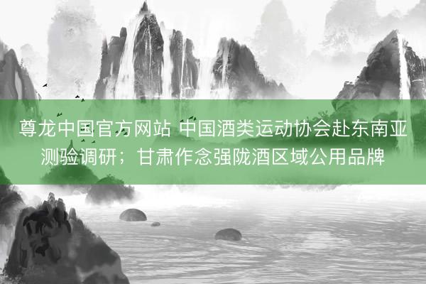 尊龙中国官方网站 中国酒类运动协会赴东南亚测验调研；甘肃作念强陇酒区域公用品牌