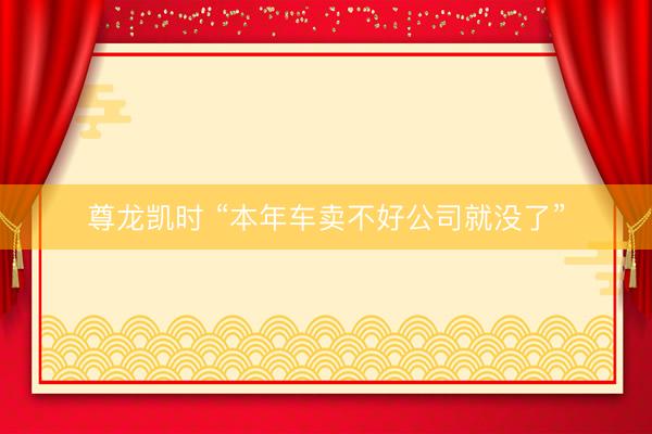 尊龙凯时 “本年车卖不好公司就没了”