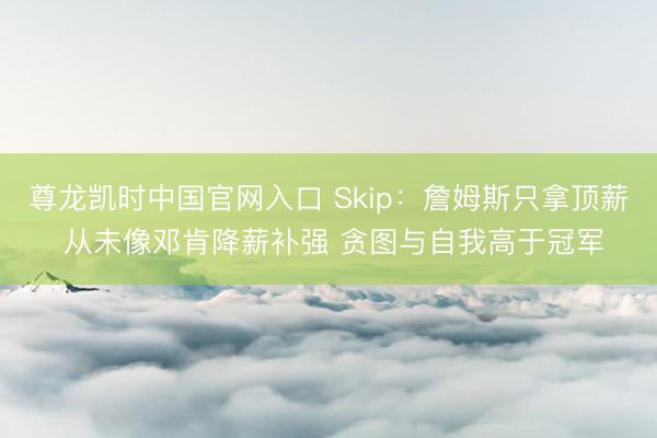 尊龙凯时中国官网入口 Skip：詹姆斯只拿顶薪 从未像邓肯降薪补强 贪图与自我高于冠军