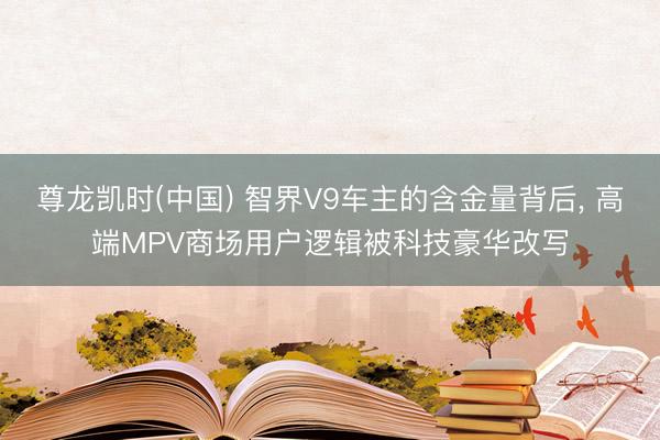尊龙凯时(中国) 智界V9车主的含金量背后， 高端MPV商场用户逻辑被科技豪华改写