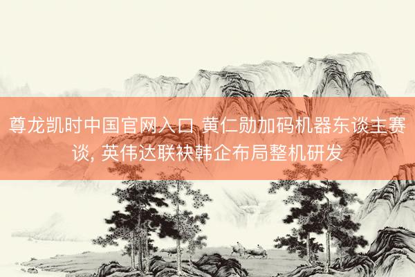 尊龙凯时中国官网入口 黄仁勋加码机器东谈主赛谈， 英伟达联袂韩企布局整机研发