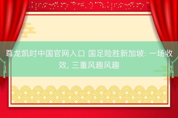 尊龙凯时中国官网入口 国足险胜新加坡: 一场收效， 三重风趣风趣