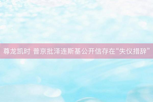 尊龙凯时 普京批泽连斯基公开信存在“失仪措辞”