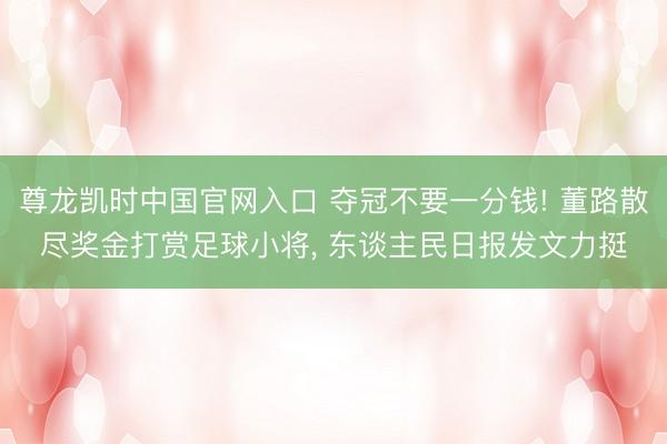 尊龙凯时中国官网入口 夺冠不要一分钱! 董路散尽奖金打赏足球小将， 东谈主民日报发文力挺