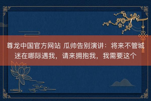 尊龙中国官方网站 瓜帅告别演讲：将来不管城迷在哪际遇我，请来拥抱我，我需要这个