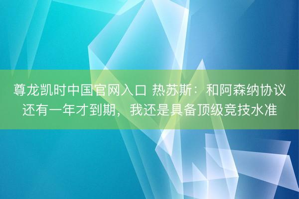 尊龙凯时中国官网入口 热苏斯：和阿森纳协议还有一年才到期，我还是具备顶级竞技水准